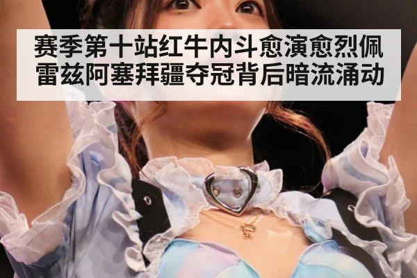 赛季第十站红牛内斗愈演愈烈佩雷兹阿塞拜疆夺冠背后暗流涌动
